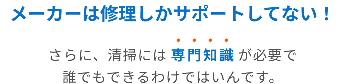 メーカーは修理しかサポートしてない！さらに、清掃には専門知識が必要で誰でもできるわけではいんです。
