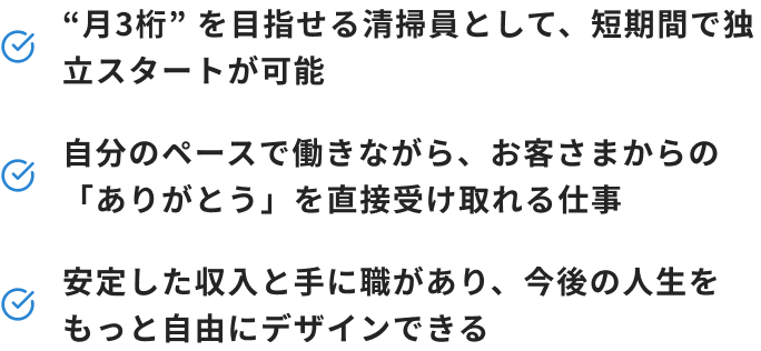 “月3桁” を目指せる清掃員として、短期間で独立スタートが可能 自分のペースで働きながら、お客さまからの「ありがとう」を直接受け取れる仕事 安定した収入と手に職があり、今後の人生をもっと自由にデザインできる