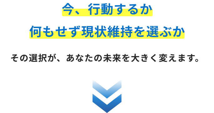 今、行動するか 何もせず現状維持を選ぶか その選択が、あなたの未来を大きく変えます。